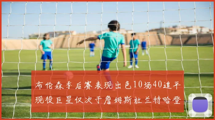 布伦森季后赛表现出色10场40追平现役巨星仅次于詹姆斯杜兰特哈登