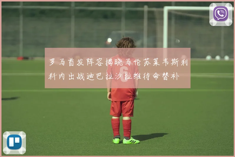 罗马首发阵容揭晓马伦苏莱韦斯利科内出战迪巴拉沙拉维待命替补