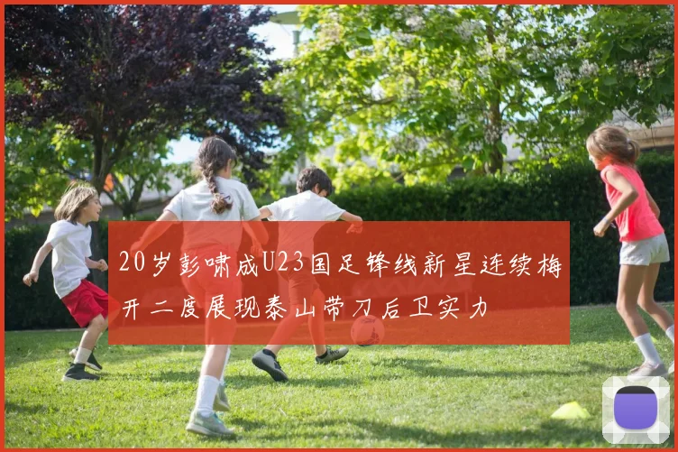 20岁彭啸成U23国足锋线新星连续梅开二度展现泰山带刀后卫实力