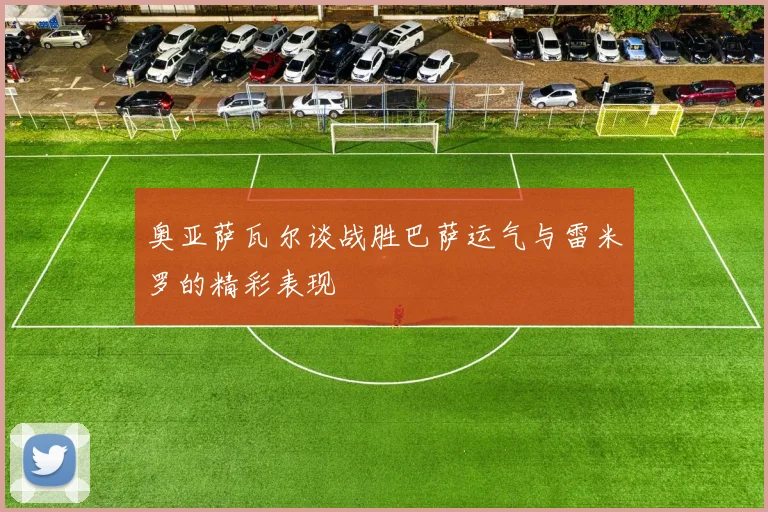 奥亚萨瓦尔谈战胜巴萨运气与雷米罗的精彩表现