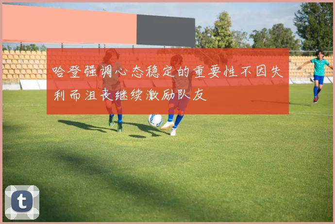 哈登强调心态稳定的重要性不因失利而沮丧继续激励队友