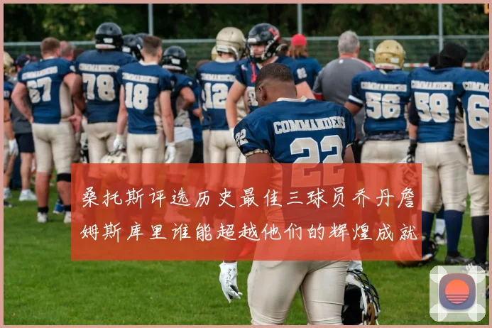 桑托斯评选历史最佳三球员乔丹詹姆斯库里谁能超越他们的辉煌成就