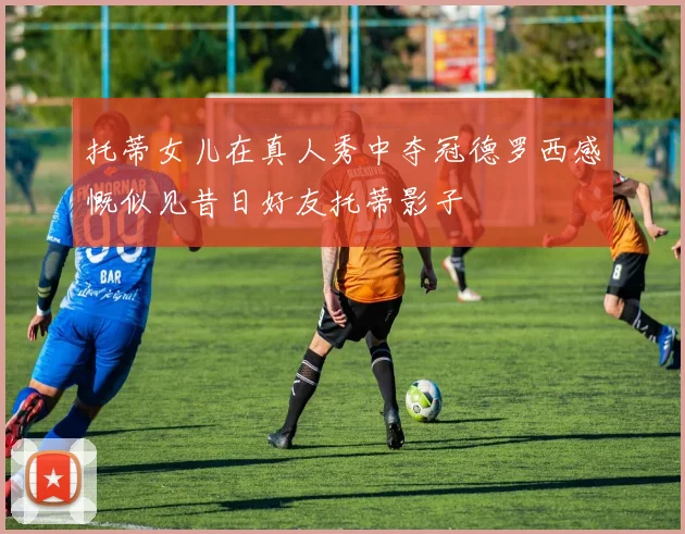 托蒂女儿在真人秀中夺冠德罗西感慨似见昔日好友托蒂影子